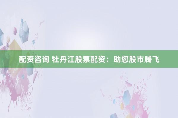 配资咨询 牡丹江股票配资：助您股市腾飞