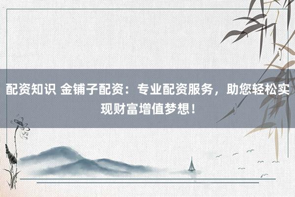 配资知识 金铺子配资:专业配资服务,助您轻松实现财富增值梦想!
