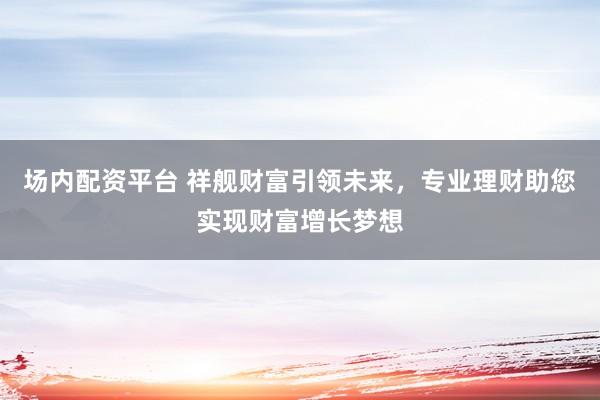 场内配资平台 祥舰财富引领未来，专业理财助您实现财富增长梦想