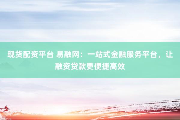 现货配资平台 易融网：一站式金融服务平台，让融资贷款更便捷高效