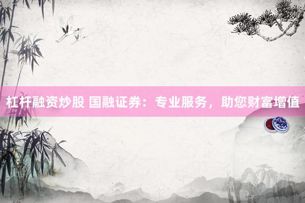 杠杆融资炒股 国融证券：专业服务，助您财富增值