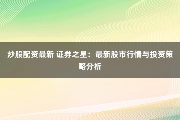 炒股配资最新 证券之星:最新股市行情与投资策略分析