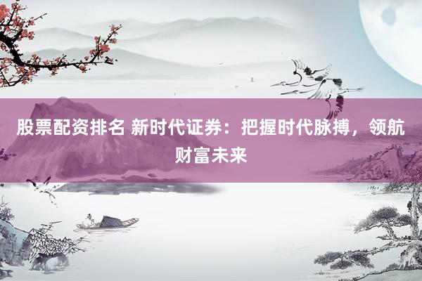 股票配资排名 新时代证券：把握时代脉搏，领航财富未来