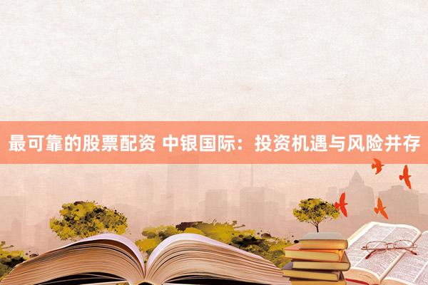 最可靠的股票配资 中银国际：投资机遇与风险并存