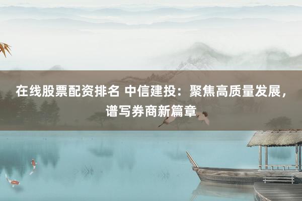 在线股票配资排名 中信建投：聚焦高质量发展，谱写券商新篇章