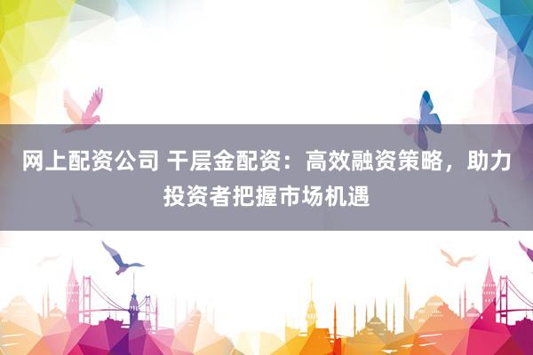 网上配资公司 干层金配资：高效融资策略，助力投资者把握市场机遇