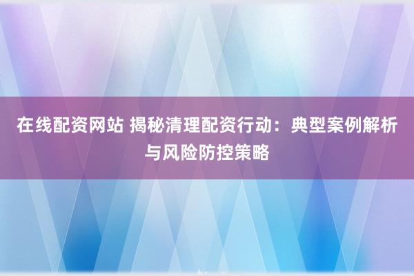 在线配资网站 揭秘清理配资行动：典型案例解析与风险防控策略