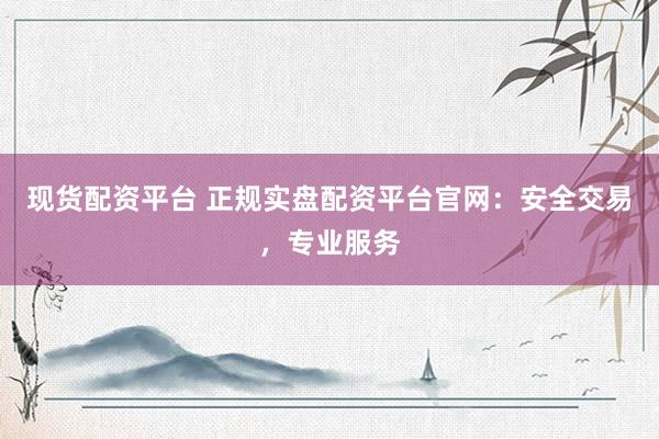 现货配资平台 正规实盘配资平台官网：安全交易，专业服务