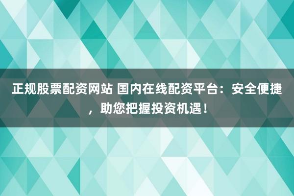 正规股票配资网站 国内在线配资平台：安全便捷，助您把握投资机遇！