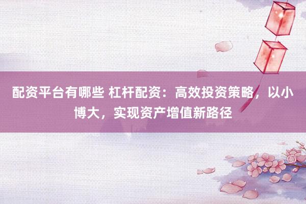配资平台有哪些 杠杆配资：高效投资策略，以小博大，实现资产增值新路径
