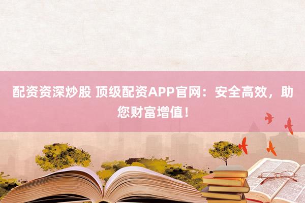 配资资深炒股 顶级配资APP官网：安全高效，助您财富增值！