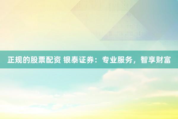 正规的股票配资 银泰证券：专业服务，智享财富