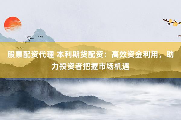 股票配资代理 本利期货配资：高效资金利用，助力投资者把握市场机遇