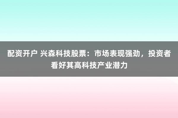 配资开户 兴森科技股票：市场表现强劲，投资者看好其高科技产业潜力