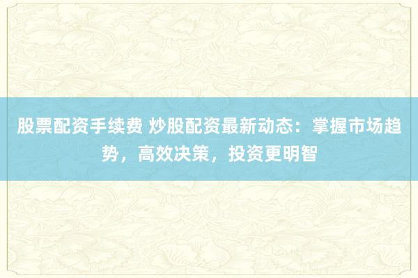 股票配资手续费 炒股配资最新动态：掌握市场趋势，高效决策，投资更明智