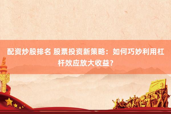配资炒股排名 股票投资新策略：如何巧妙利用杠杆效应放大收益？