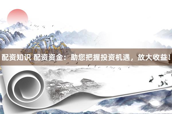配资知识 配资资金：助您把握投资机遇，放大收益！