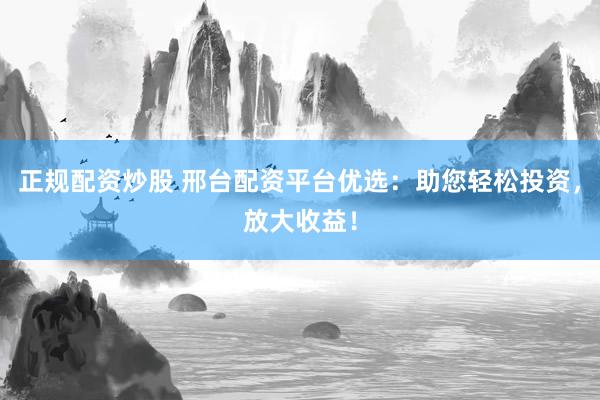 正规配资炒股 邢台配资平台优选：助您轻松投资，放大收益！