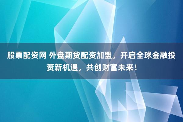 股票配资网 外盘期货配资加盟，开启全球金融投资新机遇，共创财富未来！