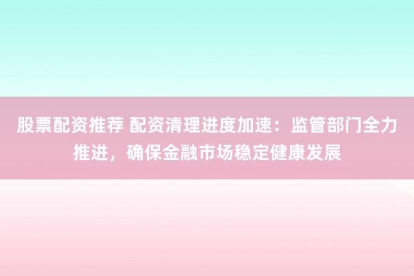 股票配资推荐 配资清理进度加速：监管部门全力推进，确保金融市场稳定健康发展