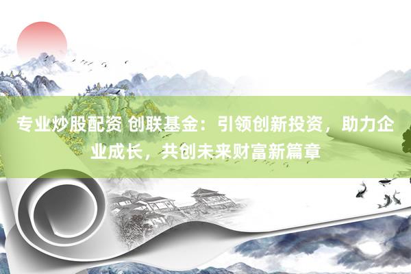 专业炒股配资 创联基金:引领创新投资,助力企业成长,共创未来财富新篇章