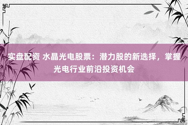 实盘配资 水晶光电股票：潜力股的新选择，掌握光电行业前沿投资机会