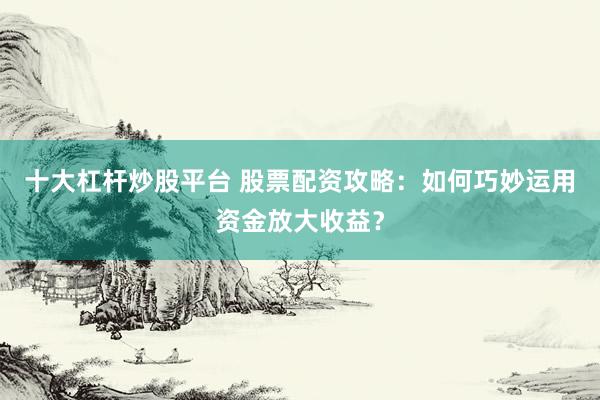 十大杠杆炒股平台 股票配资攻略：如何巧妙运用资金放大收益？