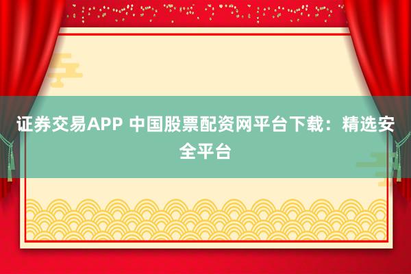 证券交易APP 中国股票配资网平台下载：精选安全平台