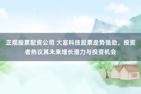 正规股票配资公司 大富科技股票走势强劲,投资者热议其未来增长潜力与投资机会