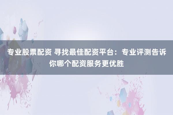 专业股票配资 寻找最佳配资平台:专业评测告诉你哪个配资服务更优胜