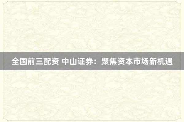 全国前三配资 中山证券:聚焦资本市场新机遇