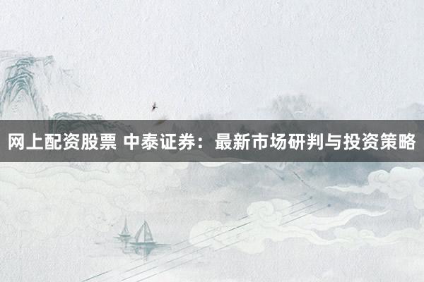 网上配资股票 中泰证券:最新市场研判与投资策略