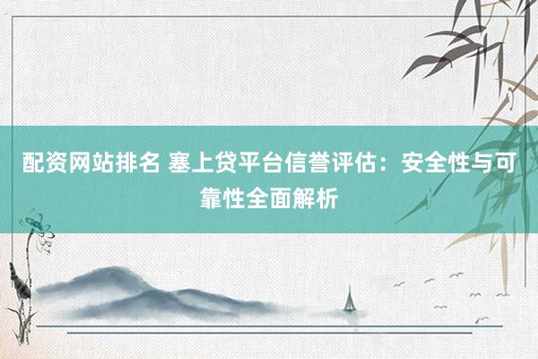 配资网站排名 塞上贷平台信誉评估:安全性与可靠性全面解析
