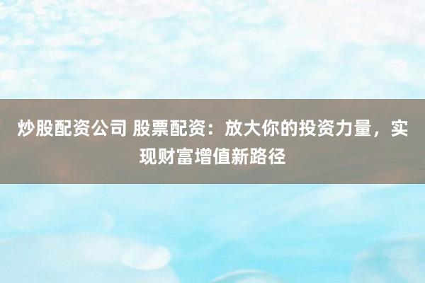 炒股配资公司 股票配资：放大你的投资力量，实现财富增值新路径