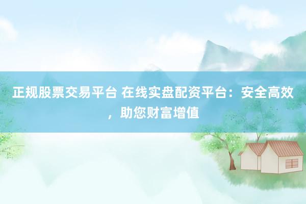 正规股票交易平台 在线实盘配资平台：安全高效，助您财富增值