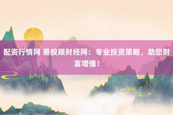 配资行情网 易投顾财经网：专业投资策略，助您财富增值！