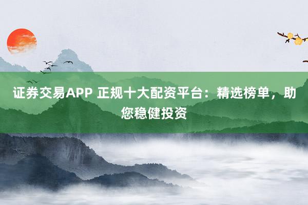 证券交易APP 正规十大配资平台：精选榜单，助您稳健投资