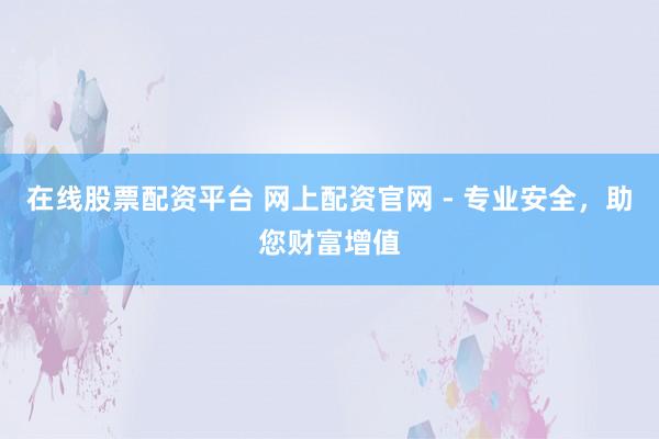 在线股票配资平台 网上配资官网 - 专业安全，助您财富增值