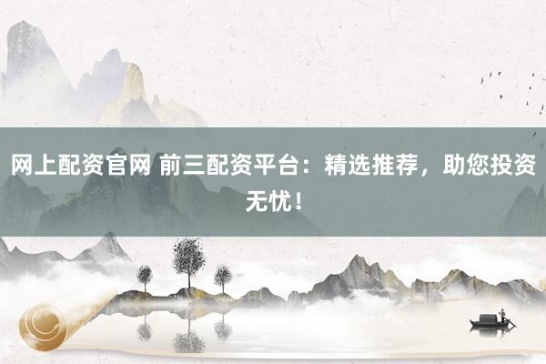 网上配资官网 前三配资平台：精选推荐，助您投资无忧！