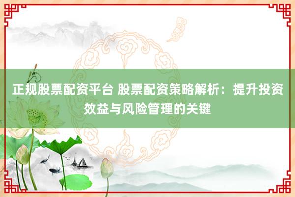正规股票配资平台 股票配资策略解析：提升投资效益与风险管理的关键
