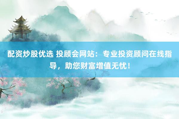 配资炒股优选 投顾会网站：专业投资顾问在线指导，助您财富增值无忧！