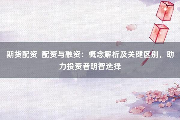 期货配资  配资与融资：概念解析及关键区别，助力投资者明智选择