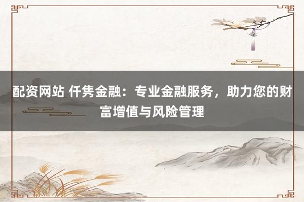 配资网站 仟隽金融：专业金融服务，助力您的财富增值与风险管理