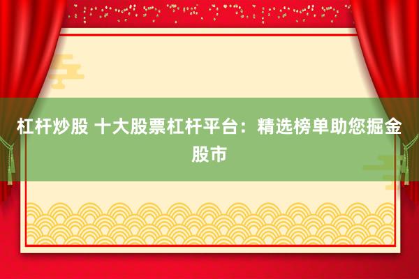 杠杆炒股 十大股票杠杆平台:精选榜单助您掘金股市