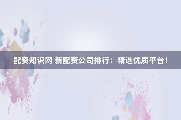 配资知识网 新配资公司排行：精选优质平台！
