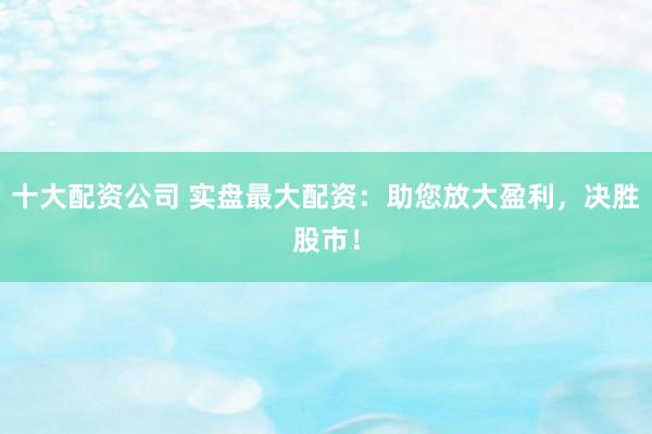 十大配资公司 实盘最大配资：助您放大盈利，决胜股市！