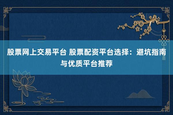 股票网上交易平台 股票配资平台选择：避坑指南与优质平台推荐