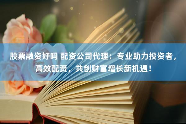 股票融资好吗 配资公司代理：专业助力投资者，高效配资，共创财富增长新机遇！