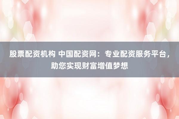 股票配资机构 中国配资网：专业配资服务平台，助您实现财富增值梦想