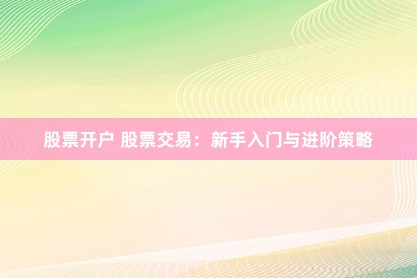 股票开户 股票交易：新手入门与进阶策略